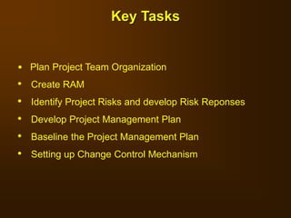 • Plan Project Team Organization
• Create RAM
• Identify Project Risks and develop Risk Reponses
• Develop Project Management Plan
• Baseline the Project Management Plan
• Setting up Change Control Mechanism
Key Tasks
 