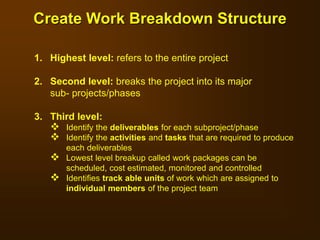 1. Highest level: refers to the entire project
2. Second level: breaks the project into its major
sub- projects/phases
3. Third level:
 Identify the deliverables for each subproject/phase
 Identify the activities and tasks that are required to produce
each deliverables
 Lowest level breakup called work packages can be
scheduled, cost estimated, monitored and controlled
 Identifies track able units of work which are assigned to
individual members of the project team
Create Work Breakdown Structure
 
