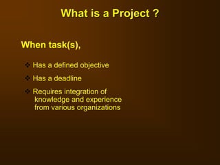 What is a Project ?
 Has a defined objective
 Has a deadline
 Requires integration of
knowledge and experience
from various organizations
When task(s),
 