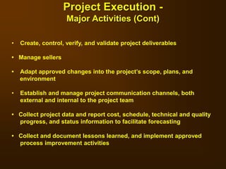 • Create, control, verify, and validate project deliverables
• Manage sellers
• Adapt approved changes into the project’s scope, plans, and
environment
• Establish and manage project communication channels, both
external and internal to the project team
• Collect project data and report cost, schedule, technical and quality
progress, and status information to facilitate forecasting
• Collect and document lessons learned, and implement approved
process improvement activities
Project Execution -
Major Activities (Cont)
 