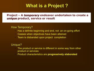 How Temporary?
 Has a definite beginning and end, not an on-going effort
 Ceases when objectives have been attained
 Team is disbanded upon project completion
Unique?
 The product or service is different in some way from other
product or services
 Product characteristics are progressively elaborated
What is a Project ?
 