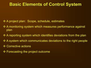 Basic Elements of Control System
 A project plan: Scope, schedule, estimates
 A monitoring system which measures performance against
plan
 A reporting system which identifies deviations from the plan
 A system which communicates deviations to the right people
 Corrective actions
 Forecasting the project outcome
 