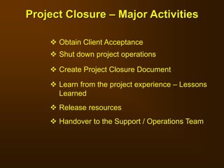  Obtain Client Acceptance
 Shut down project operations
 Create Project Closure Document
 Learn from the project experience – Lessons
Learned
 Release resources
 Handover to the Support / Operations Team
Project Closure – Major Activities
 
