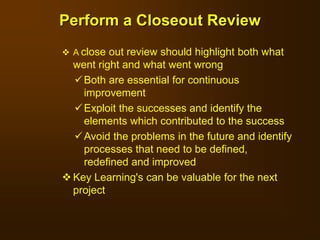  A close out review should highlight both what
went right and what went wrong
Both are essential for continuous
improvement
Exploit the successes and identify the
elements which contributed to the success
Avoid the problems in the future and identify
processes that need to be defined,
redefined and improved
 Key Learning's can be valuable for the next
project
Perform a Closeout Review
 