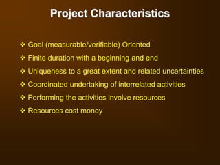 Project Characteristics
 Goal (measurable/verifiable) Oriented
 Finite duration with a beginning and end
 Uniqueness to a great extent and related uncertainties
 Coordinated undertaking of interrelated activities
 Performing the activities involve resources
 Resources cost money
 