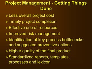  Less overall project cost
 Timely project completion
 Effective use of resources
 Improved risk management
 Identification of key process bottlenecks
and suggested preventive actions
 Higher quality of the final product
 Standardized reports, templates,
processes and lexicon
Project Management - Getting Things
Done
 