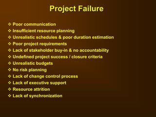  Poor communication
 Insufficient resource planning
 Unrealistic schedules & poor duration estimation
 Poor project requirements
 Lack of stakeholder buy-in & no accountability
 Undefined project success / closure criteria
 Unrealistic budgets
 No risk planning
 Lack of change control process
 Lack of executive support
 Resource attrition
 Lack of synchronization
Project Failure
 