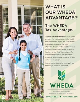800.334.6873 n www.wheda.com
The WHEDA
Tax Advantage.
The WHEDA Tax Advantage is an exclusive
program that provides a special tax credit
to qualified home buyers that saves money
and makes home ownership more
affordable. This special tax credit reduces a
first-time home buyer’s federal income tax
liability over the life of the mortgage. To
learn about the WHEDA Tax Advantage
and all the advantages WHEDA has to offer,
visit www.wheda.com.
Income and purchase price limits apply and
home buyer education is required.
What is
our WHEDA
Advantage®?
 