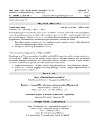 West Contra Costa Unified School District (WCCUSD) Richmond, CA
Substitute Teacher (Elementary – Secondary) 8/2013 – 6/2014
GAYBRIEL L. ROCKETT (510) 260-9278 ▪ msgrockett@gmail.com Page 3
Continued from page two
MILITARY EXPERIENCE
United States Navy Multiple Locations; 11/1992 – 1/2002
Recruiter/Job Counselor (11/1998 to 1/2002)
Recruited prospects via cold calls, school visits, career fairs, and other community outreach programs;
sourced, identified, and oversaw full cycle recruitment process for 100+ recruits annually. Screened
and verified accuracy of prospective service member enlistment packages; conducted interviews for
job placement and assessed candidates based upon interest and aptitude test scores.
▪ Earned recognition from superiors for exceeding annual recruitment targets while adhering to
departmental operating procedures and policies.
▪ Recognized with Navy Achievement Medal (2).
Telecommunications Specialist (11/1992 to 10/1998)
Functioned as a Telecommunications Specialist and installed preventive and corrective maintenance
for naval ship’s public announcing system, alarms, sensors, telephone systems, and navigational
equipment. Managed construction and installation activities; oversaw contractor budget, resource
allocation, inventory management, and inter-department coordination.
▪ Supervised first term (1st
– 4th
year) enlistees and participated as a Fire & Safety team member.
▪ Served as Divisional Supply/Purchasing Manager; ensured proper implementation of
processes and procedures.
EDUCATION
Master of Project Management (MPM)
Keller Graduate School of Management, Oakland, CA
Bachelor of Science (BS), Network and Communications Management
DeVry University, Fremont, CA
Magna Cum Laude ▪ GPA 3.8/4.0 ▪ Dean’s List
Associate of Applied Science (AAS), Electronic Engineering
Vincennes University, Vincennes, IN
PROFESSIONAL DEVELOPMENT
Naval Classification Interviewer (Job Counselor) School
Achieve Global Professional Selling Skills Course
Naval Leadership Course
Naval Recruiting Command School
U.S. Navy Interior Communications Electrician School
 