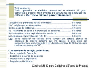 Cartilha NR-13 para Caldeiras e Vasos de Pressão10
Treinamento:
Todo operador de caldeira deverá ter o mínimo 1º grau
completo e possuir treinamento de segurança na operação de
caldeiras. Currículo mínimo para treinamento:
1) Noções de grandezas físicas e unidades……………………………… 04 horas
2) Condições gerais de caldeiras………………………………………………. 08 horas
3) Operação de caldeiras………………………………………………………….. 12 horas
4) Tratamento de água e manutenção de caldeiras……………….. 08 horas
5) Prevenções contra explosões e outros riscos………………………. 04 horas
6) Legislação e Normalização (NR–13)……………………………………. 04 horas
Obs: Todo operador de caldeira deve cumprir um estágio prático na
operação da própria caldeira que irá operar, o qual deve ser
supervisionado, documentado e ter duração mínima de 60 horas, para
caldeiras de categoria “B”.
O supervisor de estágio poderá ser:
- Encarregado de Operação;
- Engenheiro da Área de Caldeira;
- Operador mais experiente;
- Engenheiro Habilitado.
 