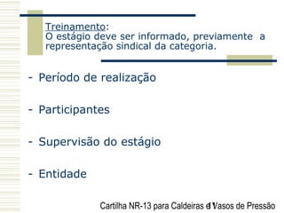 Cartilha NR-13 para Caldeiras e Vasos de Pressão11
Treinamento:
O estágio deve ser informado, previamente a
representação sindical da categoria.
- Período de realização
- Participantes
- Supervisão do estágio
- Entidade
 