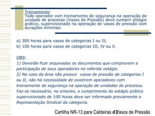 Cartilha NR-13 para Caldeiras e Vasos de Pressão12
Treinamento:
Todo operador com treinamento de segurança na operação de
unidade de processo (Vasos de Pressão) deve cumprir estágio
prático, supervisionado na operação de vasos de pressão com
durações mínimas:
a) 300 horas para vasos de categorias I ou II;
b) 100 horas para vasos de categorias III, IV ou V.
OBS:
1) Deverão ficar arquivados os documentos que comprovem a
participação de seus operadores no referido estágio.
2) No caso da área não possuir vasos de pressão de categorias I
ou II, não há necessidade de existirem operadores com
treinamento de segurança na operação de unidades de processo.
Faz-se necessário, no entanto, o cumprimento do estágio prático
supervisionado de 100 horas deve ser informado previamente a
Representação Sindical da categoria.
 