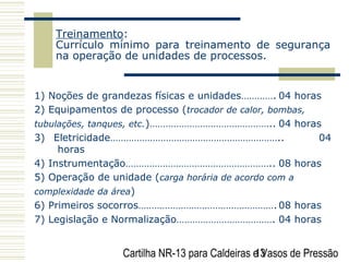 Cartilha NR-13 para Caldeiras e Vasos de Pressão13
Treinamento:
Currículo mínimo para treinamento de segurança
na operação de unidades de processos.
1) Noções de grandezas físicas e unidades…………. 04 horas
2) Equipamentos de processo (trocador de calor, bombas,
tubulações, tanques, etc.)……………………………………….. 04 horas
3) Eletricidade……………………………………………………….. 04
horas
4) Instrumentação……………………………………………….. 08 horas
5) Operação de unidade (carga horária de acordo com a
complexidade da área)
6) Primeiros socorros……………………………………………. 08 horas
7) Legislação e Normalização………………………………. 04 horas
 