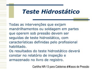Cartilha NR-13 para Caldeiras e Vasos de Pressão14
Teste Hidrostático
Todas as intervenções que exijam
mandrilhamentos ou soldagem em partes
que operem sob pressão devem ser
seguidas de teste hidrostático, com
características definidas pelo profissional
habilitado.
Os resultados do teste hidrostático deverá
constar no relatório de inspeção e
armazenado no livro de registro.
 