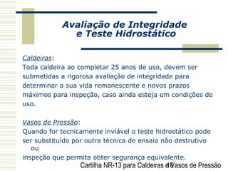 Cartilha NR-13 para Caldeiras e Vasos de Pressão16
Avaliação de Integridade
e Teste Hidrostático
Caldeiras:
Toda caldeira ao completar 25 anos de uso, devem ser
submetidas a rigorosa avaliação de integridade para
determinar a sua vida remanescente e novos prazos
máximos para inspeção, caso ainda esteja em condições de
uso.
Vasos de Pressão:
Quando for tecnicamente inviável o teste hidrostático pode
ser substituído por outra técnica de ensaio não destrutivo
ou
inspeção que permita obter segurança equivalente.
 