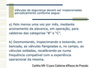 Cartilha NR-13 para Caldeiras e Vasos de Pressão17
Válvulas de segurança devem ser inspecionadas
periodicamente conforme segue:
a) Pelo menos uma vez por mês, mediante
acionamento da alavanca, em operação, para
caldeiras das categorias “B” e “C”.
b) Desmontando, inspecionando e testando, em
bancada, as válvulas flangeadas e, no campo, as
válvulas soldadas, recalibrando-as numa
frequência compatível com a experiência
operacional da mesma.
 