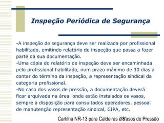 Cartilha NR-13 para Caldeiras e Vasos de Pressão18
Inspeção Periódica de Segurança
-A inspeção de segurança deve ser realizada por profissional
habilitado, emitindo relatório de inspeção que passa a fazer
parte da sua documentação.
-Uma cópia do relatório de inspeção deve ser encaminhada
pelo profissional habilitado, num prazo máximo de 30 dias a
contar do término da inspeção, a representação sindical da
categoria profissional.
-No caso dos vasos de pressão, a documentação deverá
ficar arquivada na área onde estão instalados os vasos,
sempre a disposição para consultados operadores, pessoal
de manutenção representação sindical, CIPA, etc.
 
