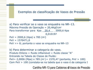 Cartilha NR-13 para Caldeiras e Vasos de Pressão3
Exemplos de classificação de Vasos de Pressão
a) Para verificar se o vaso se enquadra na NR–13.
Máxima Pressão de Operação = 20,4Kgf/cm2
Para transformar para Kpa 20,4 = 2000,6 Kpa
0,010197
PxV = 2000,6 (Kpa) x 785 (m3
)
PxV = 1570471,0
PxV >> 8; portanto o vaso se enquadra na NR–13
b) Para determinar a categoria do vaso.
Produto Etileno = fluido inflamável = fluído classe “A”
Entrando na Tabela de Classe de Fluído:
PxV= 2,0006 (Mpa) x 785 (m3
)= 1570,47 (portanto, PxV > 100)
Com PxV > 100 (constata-se na tabela que o vaso é da categoria I
 