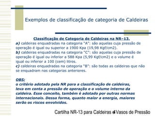 Cartilha NR-13 para Caldeiras e Vasos de Pressão4
Exemplos de classificação de categoria de Caldeiras
Classificação de Categoria de Caldeiras na NR–13.
a) caldeiras enquadradas na categoria “A”: são aquelas cuja pressão de
operação é igual ou superior a 1900 Kpa (19,98 Kgf/cm2).
b) caldeiras enquadradas na categoria “C”: são aquelas cuja pressão de
operação é igual ou inferior a 588 Kpa (5,99 Kgf/cm2) e o volume é
igual ou inferior a 100 (cem) litros.
c) caldeiras enquadradas na categoria “B”: são todas as caldeiras que não
se enquadram nas categorias anteriores.
OBS:
o critério adotado pela NR para a classificação de caldeiras,
leva em conta a pressão de operação e o volume interno da
caldeira. Esse conceito, também é adotado por outras normas
internacionais. Dessa forma, quanto maior a energia, maiores
serão os riscos envolvidos.
 