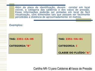 Cartilha NR-13 para Caldeiras e Vasos de Pressão6
Além da placa de identificação, devem constar em local
visível, a categoria das caldeiras e dos vasos de pressão.
Essas informações poderão ser pintadas em local de fácil
visualização, com dimensões tais que possam ser facilmente
percebidas a distância de aproximadamente 10 metros.
Exemplos:
TAG: 2351–CA–05 TAG: 2351–VA–01
CATEGORIA:“B” CATEGORIA: I
CLASSE DO FLUÍDO:“A”
 