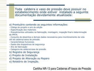 Cartilha NR-13 para Caldeiras e Vasos de Pressão7
Toda caldeira e vaso de pressão deve possuir no
estabelecimento onde estiver instalado a seguinte
documentação devidamente atualizada:
a) Prontuário contendo as seguintes informações:
- Código do projeto e ano de edição
- Especificação dos materiais
- Procedimentos utilizados na fabricação, montagem, inspeção final e determinação
do PMTA.
- Conjunto de desenhos e demais dados necessários para monitoramento da vida
útil da caldeira/vasos de pressão.
- Características funcionais
- Dados dos dispositivos de segurança
- Ano de fabricação
- Categoria da caldeira/vaso de pressão
b) Registro de Segurança
c) Projeto de Instalação
d) Projeto de Alteração ou Reparo
e) Relatório de Inspeção.
 