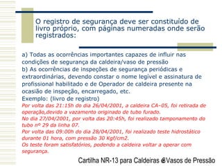 Cartilha NR-13 para Caldeiras e Vasos de Pressão8
O registro de segurança deve ser constituído de
livro próprio, com páginas numeradas onde serão
registrados:
a) Todas as ocorrências importantes capazes de influir nas
condições de segurança da caldeira/vaso de pressão
b) As ocorrências de inspeções de segurança periódicas e
extraordinárias, devendo constar o nome legível e assinatura de
profissional habilitado e de Operador de caldeira presente na
ocasião de inspeção, encarregado, etc.
Exemplo: (livro de registro)
Por volta das 21:15h do dia 26/04/2001, a caldeira CA–05, foi retirada de
operação,devido a vazamento originado de tubo furado.
No dia 27/04/2001, por volta das 20:45h, foi realizado tamponamento do
tubo nº 29 da linha 07.
Por volta das 09:00h do dia 28/04/2001, foi realizado teste hidrostático
durante 01 hora, com pressão 30 Kgf/cm2.
Os teste foram satisfatórios, podendo a caldeira voltar a operar com
segurança.
 