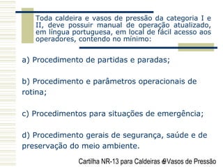 Cartilha NR-13 para Caldeiras e Vasos de Pressão9
Toda caldeira e vasos de pressão da categoria I e
II, deve possuir manual de operação atualizado,
em língua portuguesa, em local de fácil acesso aos
operadores, contendo no mínimo:
a) Procedimento de partidas e paradas;
b) Procedimento e parâmetros operacionais de
rotina;
c) Procedimentos para situações de emergência;
d) Procedimento gerais de segurança, saúde e de
preservação do meio ambiente.
 