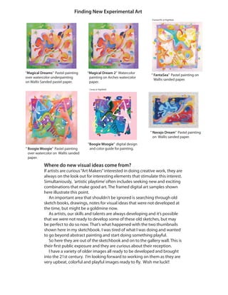 Finding New Experimental Art
Comp @ Highfield
Framed Pic @ Highfield
“ Boogie Woogie” Pastel painting
over watercolor on Wallis sanded
paper.
“ FantaSea” Pastel painting on
Wallis sanded paper.
“ Navajo Dream” Pastel painting
on Wallis sanded paper.
“Magical Dream 2” Watercolor
painting on Arches watercolor
paper.
“Magical Dreams” Pastel painting
over watercolor underpainting
on Wallis Sanded pastel paper.
“Boogie Woogie” digital design
and color guide for painting.
Where do new visual ideas come from?
If artists are curious“Art Makers”interested in doing creative work, they are
always on the look out for interesting elements that stimulate this interest.
Simultaniously, ‘artistic playtime’often includes seeking new and exciting
combinations that make good art. The framed digital art samples shown
here illustrate this point.
An important area that shouldn‘t be ignored is searching through old
sketch books, drawings, notes for visual ideas that were not developed at
the time, but might be a goldmine now.
As artists, our skills and talents are always developing and it’s possible
that we were not ready to develop some of these old sketches, but may
be perfect to do so now. That’s what happened with the two thumbnails
shown here in my sketchbook. I was tired of what I was doing and wanted
to go beyond abstract painting and start doing something playful.
So here they are out of the sketchbook and on to the gallery wall. This is
their first public exposure and they are curious about their reception.
I have a variety of older images all ready to be developed and brought
into the 21st century. I’m looking forward to working on them as they are
very upbeat, colorful and playful images ready to fly. Wish me luck!!
 