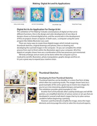 Digital Art As An Application For Design & Art
This exhibition of“Art Making”includes several pieces of digital art that serve
different functions. One is the design and color development of new ideas &
designs shown as framed digital prints, and the second aids in the development
of fine art projects shown as layouts. In both cases, a computer using the same
program like Adobe Illustrator was used.
There are many ways to create these digital images which include scanning
thumbnail sketches, original drawings and photos, then re-drawing and
developing the scanned images in the computer. Or you can complete the whole
process from start to finish within the illustration app in your computer. All of the
digital art samples shown here are a combination of the two processes just mentioned.
All kinds of design and art work can be done within the computer such as
medical & scientific illustration, photo manipulation, graphic design and fine art.
It’s just a great way to expand your creative vision.
Making Digital Art and Its Applications
Thumbnail Sketches
Developing Art from Thumbnail Sketches
Thumbnail sketches can be doodles or a stress free form of play
which often has surprising results. The images shown here are a
good examples of this and a great way to invent new shapes for
you to turn into interesting, playful designs and paintings.
This exhibition provides good examples of this.
Another form of thumbnails often used by landscape and still life
painters, are simplified sketches of various scenes or set-ups that are
developed in several small sketch stages that try to solve various
problems before beginning a painting.
However used thumbnails simplify the image, stress the major
elements and encourage the artist to solve the structural aspects,
 