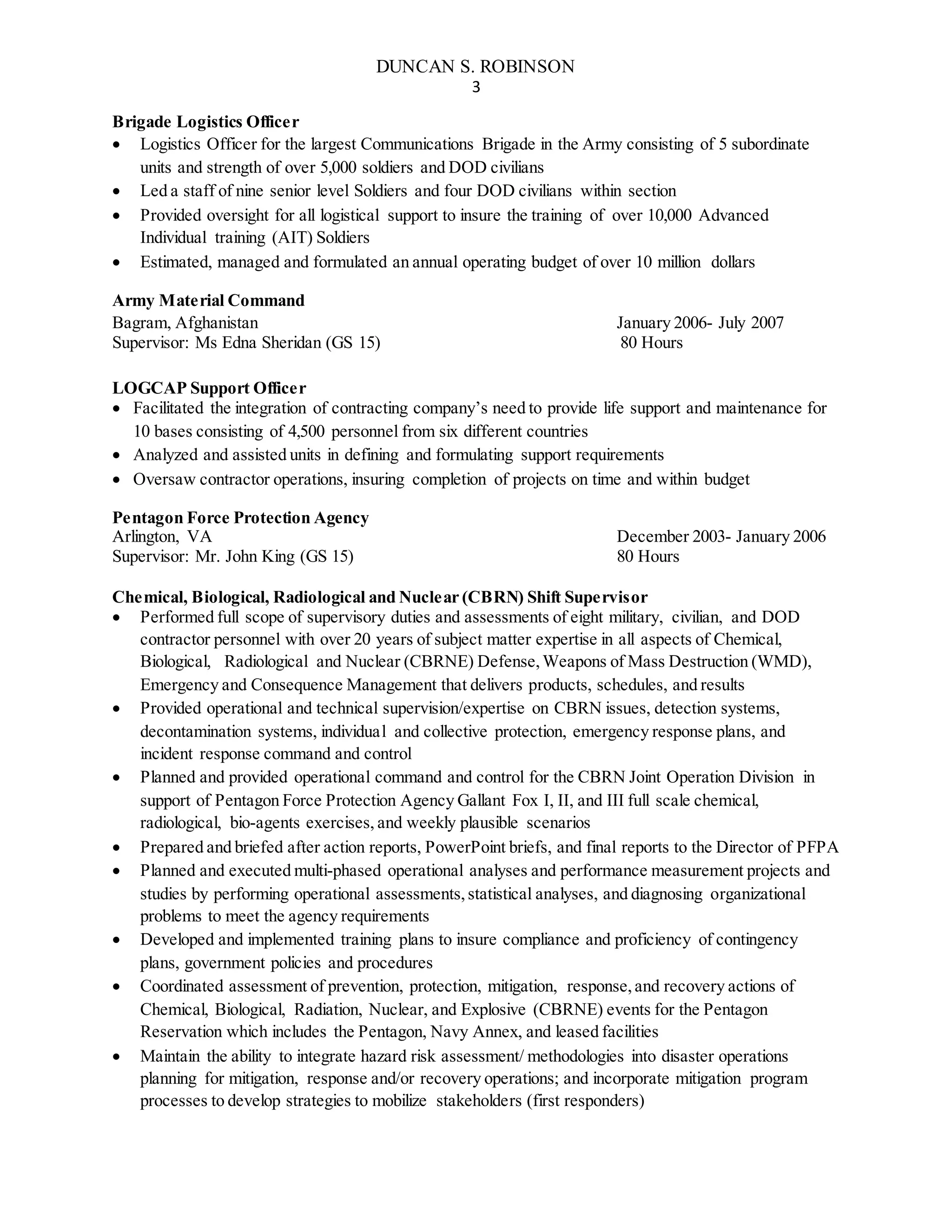 DUNCAN S. ROBINSON
3
Brigade Logistics Officer
 Logistics Officer for the largest Communications Brigade in the Army consisting of 5 subordinate
units and strength of over 5,000 soldiers and DOD civilians
 Led a staff of nine senior level Soldiers and four DOD civilians within section
 Provided oversight for all logistical support to insure the training of over 10,000 Advanced
Individual training (AIT) Soldiers
 Estimated, managed and formulated an annual operating budget of over 10 million dollars
Army Material Command
Bagram, Afghanistan January 2006- July 2007
Supervisor: Ms Edna Sheridan (GS 15) 80 Hours
LOGCAP Support Officer
 Facilitated the integration of contracting company’s need to provide life support and maintenance for
10 bases consisting of 4,500 personnel from six different countries
 Analyzed and assisted units in defining and formulating support requirements
 Oversaw contractor operations, insuring completion of projects on time and within budget
Pentagon Force Protection Agency
Arlington, VA December 2003- January 2006
Supervisor: Mr. John King (GS 15) 80 Hours
Chemical, Biological, Radiological and Nuclear (CBRN) Shift Supervisor
 Performed full scope of supervisory duties and assessments of eight military, civilian, and DOD
contractor personnel with over 20 years of subject matter expertise in all aspects of Chemical,
Biological, Radiological and Nuclear (CBRNE) Defense,Weapons of Mass Destruction (WMD),
Emergency and Consequence Management that delivers products, schedules, and results
 Provided operational and technical supervision/expertise on CBRN issues, detection systems,
decontamination systems, individual and collective protection, emergency response plans, and
incident response command and control
 Planned and provided operational command and control for the CBRN Joint Operation Division in
support of Pentagon Force Protection Agency Gallant Fox I, II, and III full scale chemical,
radiological, bio-agents exercises, and weekly plausible scenarios
 Prepared and briefed after action reports, PowerPoint briefs, and final reports to the Director of PFPA
 Planned and executed multi-phased operational analyses and performance measurement projects and
studies by performing operational assessments,statistical analyses, and diagnosing organizational
problems to meet the agency requirements
 Developed and implemented training plans to insure compliance and proficiency of contingency
plans, government policies and procedures
 Coordinated assessment of prevention, protection, mitigation, response,and recovery actions of
Chemical, Biological, Radiation, Nuclear, and Explosive (CBRNE) events for the Pentagon
Reservation which includes the Pentagon, Navy Annex, and leased facilities
 Maintain the ability to integrate hazard risk assessment/ methodologies into disaster operations
planning for mitigation, response and/or recovery operations; and incorporate mitigation program
processes to develop strategies to mobilize stakeholders (first responders)
 