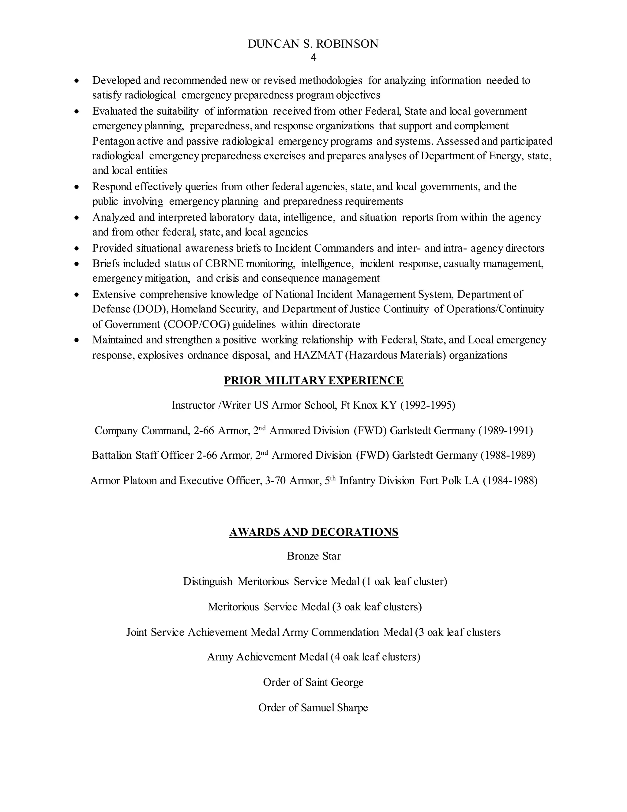 DUNCAN S. ROBINSON
4
 Developed and recommended new or revised methodologies for analyzing information needed to
satisfy radiological emergency preparedness program objectives
 Evaluated the suitability of information received from other Federal, State and local government
emergency planning, preparedness,and response organizations that support and complement
Pentagon active and passive radiological emergency programs and systems. Assessed and participated
radiological emergency preparedness exercises and prepares analyses of Department of Energy, state,
and local entities
 Respond effectively queries from other federal agencies, state,and local governments, and the
public involving emergency planning and preparedness requirements
 Analyzed and interpreted laboratory data, intelligence, and situation reports from within the agency
and from other federal, state,and local agencies
 Provided situational awareness briefs to Incident Commanders and inter- and intra- agency directors
 Briefs included status of CBRNE monitoring, intelligence, incident response,casualty management,
emergency mitigation, and crisis and consequence management
 Extensive comprehensive knowledge of National Incident Management System, Department of
Defense (DOD),Homeland Security, and Department of Justice Continuity of Operations/Continuity
of Government (COOP/COG) guidelines within directorate
 Maintained and strengthen a positive working relationship with Federal, State, and Local emergency
response, explosives ordnance disposal, and HAZMAT (Hazardous Materials) organizations
PRIOR MILITARY EXPERIENCE
Instructor /Writer US Armor School, Ft Knox KY (1992-1995)
Company Command, 2-66 Armor, 2nd
Armored Division (FWD) Garlstedt Germany (1989-1991)
Battalion Staff Officer 2-66 Armor, 2nd
Armored Division (FWD) Garlstedt Germany (1988-1989)
Armor Platoon and Executive Officer, 3-70 Armor, 5th
Infantry Division Fort Polk LA (1984-1988)
AWARDS AND DECORATIONS
Bronze Star
Distinguish Meritorious Service Medal (1 oak leaf cluster)
Meritorious Service Medal (3 oak leaf clusters)
Joint Service Achievement Medal Army Commendation Medal (3 oak leaf clusters
Army Achievement Medal (4 oak leaf clusters)
Order of Saint George
Order of Samuel Sharpe
 