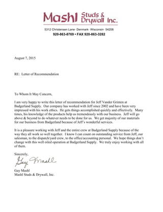 5312 Christensen Lane· Denmark· Wisconsin· 54208
920-863-8769 • FAX 920-863-3282
August 7, 2015
RE: Letter of Recommendation
To Whom It May Concern,
I am very happy to write this letter of recommendation for Jeff Vander Grinten at
Badgerland Supply. Our company has worked with Jeff since 2002 and have been very
impressed with his work ethics. He gets things accomplished quickly and effectively. Many
times, his knowledge of the products help us tremendously with our business. Jeff will go
above & beyond to do whatever needs to be done for us. We get majority of our materials
for our business from Badgerland because of Jeff’s wonderful services.
It is a pleasure working with Jeff and the entire crew at Badgerland Supply because of the
way they all work so well together. I know I can count on outstanding service from Jeff, our
salesman, to the dispatch/yard crew, to the office/accounting personal. We hope things don’t
change with this well oiled operation at Badgerland Supply. We truly enjoy working with all
of them.
Sincerely,
Gay Mashl
Mashl Studs & Drywall, Inc.
 