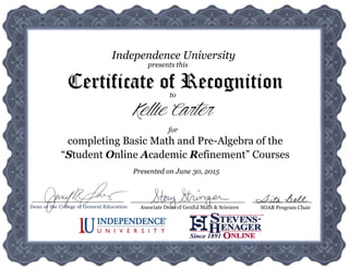 presents this
Independence University
to
Certificate of Recognition
Associate Dean of GenEd Math & Sciences SOAR Program Chair
completing Basic Math and Pre-Algebra of the
“Student Online Academic Refinement” Courses
for
Presented on June 30, 2015
Kellie Carter
Dean of the College of General Education
 