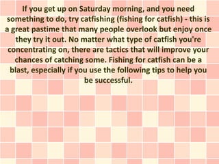 If you get up on Saturday morning, and you need
something to do, try catfishing (fishing for catfish) - this is
a great pastime that many people overlook but enjoy once
    they try it out. No matter what type of catfish you're
 concentrating on, there are tactics that will improve your
   chances of catching some. Fishing for catfish can be a
  blast, especially if you use the following tips to help you
                         be successful.
 
