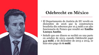 Odebrecht en México
• El Departamento de Justicia de EU reveló en
diciembre de 2016 que la constructora
brasileña dio sobornos por 10.5 mdd a un alto
funcionario de Pemex que resultó ser Emilio
Lozoya Austin.
• Señaló que ese dinero se recibió en una parte
en octubre de 2013, cuando Odebrecht pagó
4.5 mdd, y de diciembre de 2013 a 2014, se
hizo otro pago de 6 mdd.
 