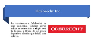 Odebrecht Inc.
La constructora Odebrecht es
una compañía familiar cuyas
raíces se remontan a 1856, con
la llegada a Brasil de un joven
ingeniero alemán que inició una
estirpe.
 