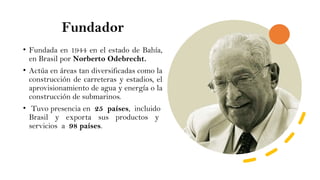 Fundador
• Fundada en 1944 en el estado de Bahía,
en Brasil por Norberto Odebrecht.
• Actúa en áreas tan diversificadas como la
construcción de carreteras y estadios, el
aprovisionamiento de agua y energía o la
construcción de submarinos.
• Tuvo presencia en 25 países, incluido
Brasil y exporta sus productos y
servicios a 98 países.
 