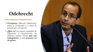 Odebrecht
• Presidente: Marcelo Odebrecht,
preso y condenado a 9 años de
prisión por corrupción.
• ¿Qué es? La mayor compañía de
ingeniería y construcción de
América Latina. Tiene 200 mil
trabajadores y está presente en
28 países.
 