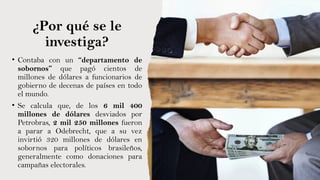 ¿Por qué se le
investiga?
• Contaba con un “departamento de
sobornos” que pagó cientos de
millones de dólares a funcionarios de
gobierno de decenas de países en todo
el mundo.
• Se calcula que, de los 6 mil 400
millones de dólares desviados por
Petrobras, 2 mil 250 millones fueron
a parar a Odebrecht, que a su vez
invirtió 320 millones de dólares en
sobornos para políticos brasileños,
generalmente como donaciones para
campañas electorales.
 