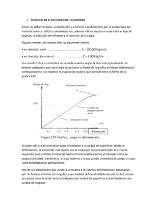  MODULO DE ELASTICIDAD DE LA MADERA
Como las deformaciones a compresión y a tensión son diferentes por la anisotropía del
material se hace difícil su determinación, además influye mucho en este valor el tipo de
especie, la dirección del esfuerzo y la duración de la carga.
Algunas normas extranjeras dan los siguientes valores:
• en dirección axial ..............................................E = 100 000 kg/cm2
• en dirección transversal......................................E = 5 000 Kg/cm
Las características resistentes de la madera varían según la dirección considerada, en
general cualquiera que sea el tipo de esfuerzo la forma de la gráfica esfuerzo-deformación
correspondiente sin importar la especie de madera que se trate tiene la forma de la
gráfica 129.
El límite elástico es la relación entre el esfuerzo y la unidad de superficie, donde la
deformación va creciendo más rápido que la carga que se está aplicando. El esfuerzo
requerido para solicitar el material hasta el límite elástico define el llamado límite de
proporcionalidad, siendo éste la carga máxima a la que puede someterse el cuerpo sin que
sufra deformaciones permanentes.
Una de las propiedades que ayuda a la madera a resistir las deformaciones provocadas
por las fuerzas externas es la rigidez, cuya medida define al módulo de elasticidad, el cual
se calcula como la razón entre el esfuerzo por unidad de superficie y la deformación por
unidad de longitud
 