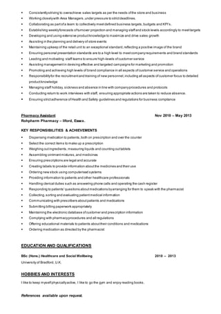  Consistentlystriving to overachieve sales targets as per the needs ofthe store and business
 Working closelywith Area Managers,under pressure to strictdeadlines.
 Collaborating as partofa team to collectively meetdefined business targets,budgets and KPI’s.
 Establishing weeklyforecasts ofturnover projection and managing staffand stock levels accordingly to meettargets
 Developing and using extensive productknowledge to maximize and drive sales growth
 Assisting in the planning and delivery of store events
 Maintaining upkeep of the retail unit to an exceptional standard,reflecting a positive image of the brand
 Ensuring personal presentation standards are to a high level to meetcompanyrequirements and brand standards
 Leading and motivating staff teams to ensure high-levels ofcustomer service
 Assisting managementin devising effective and targeted campaigns for marketing and promotion
 Promoting and achieving high levels of brand compliance in all aspects ofcustomer service and operations
 Responsibilityfor the recruitmentand training of new personnel,including all aspects ofcustomer focus to detailed
productknowledge
 Managing staff holiday, sickness and absence in line with companyprocedures and protocols
 Conducting return to work interviews with staff, ensuring appropriate actions are taken to reduce absence.
 Ensuring strictadherence ofHealth and Safety guidelines and regulations for business compliance
Pharmacy Assistant Nov 2010 – May 2013
Rohpharm Pharmacy – Ilford, Essex.
KEY RESPONSIBILITIES & ACHIEVEMENTS
 Dispensing medication to patients,both on prescription and over the counter
 Select the correct items to make up a prescription
 Weighing outingredients,measuring liquids and counting outtablets
 Assembling ointmentmixtures,and medicines
 Ensuring prescriptions are legal and accurate
 Creating labels to provide information aboutthe medicines and their use
 Ordering new stock using computerised systems
 Providing information to patients and other healthcare professionals
 Handling clerical duties such as answering phone calls and operating the cash register
 Responding to patients'questions aboutmedications byarranging for them to speak with the pharmacist
 Collecting,sorting and evaluating patientmedical information
 Communicating with prescribers aboutpatients and medications
 Submitting billing paperwork appropriately
 Maintaining the electronic database ofcustomer and prescription information
 Complying with pharmacyprocedures and all regulations
 Offering educational materials to patients abouttheir conditions and medications
 Ordering medication as directed by the pharmacist
EDUCATION AND QUALIFICATIONS
BSc (Hons.) Healthcare and Social Wellbeing 2010 – 2013
University of Bradford, U.K.
HOBBIES AND INTERESTS
I like to keep myselfphysicallyactive, I like to go the gym and enjoy reading books.
References available upon request.
 