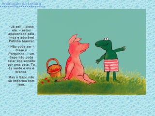 Animação da Leitura
- Já sei! – disse
ele. – estou
apaixonado pela
linda e adorável
Patinha branca!
- Não pode ser –
disse o
Porquinho. – um
Sapo não pode
estar apaixonado
por uma pata. Tu
és verde e ela é
branca.
Mas o Sapo não
se importou com
isso.
 
