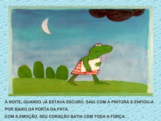 À NOITE, QUANDO JÁ ESTAVA ESCURO, SAIU COM A PINTURA E ENFIOU-A
POR BAIXO DA PORTA DA PATA.
COM A EMOÇÃO, SEU CORAÇÃO BATIA COM TODA A FORÇA.
 
