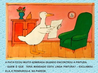A PATA FICOU MUITO ADMIRADA QUANDO ENCONTROU A PINTURA.
- QUEM É QUE TERÁ MANDADO ESTA LINDA PINTURA? - EXCLAMOU
ELA, E PENDUROU-A NA PAREDE.
 