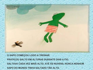 O SAPO COMEÇOU LOGO A TREINAR.
PRATICOU SALTO EM ALTURAS DURANTE DIAS A FIO.
SALTAVA CADA VEZ MAIS ALTO, ATÉ ÀS NUVENS. NUNCA NENHUM
SAPO DO MUNDO TINHA SALTADO TÃO ALTO.
 
