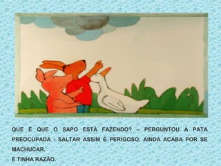 QUE É QUE O SAPO ESTÁ FAZENDO? – PERGUNTOU A PATA
PREOCUPADA - SALTAR ASSIM É PERIGOSO. AINDA ACABA POR SE
MACHUCAR.
E TINHA RAZÃO.
 