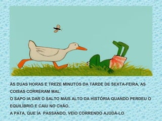 ÀS DUAS HORAS E TREZE MINUTOS DA TARDE DE SEXTA-FEIRA, AS
COISAS CORRERAM MAL.
O SAPO IA DAR O SALTO MAIS ALTO DA HISTÓRIA QUANDO PERDEU O
EQUILÍBRIO E CAIU NO CHÃO.
A PATA, QUE ÍA PASSANDO, VEIO CORRENDO AJUDÁ-LO.
 