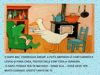 O SAPO MAL CONSEGUIA ANDAR. A PATA AMPAROU-O COM CARINHO E
LEVOU-O PARA CASA. TRATOU DELE COM TODA A TERNURA.
-Ó SAPO, PODIAS TER-TE MATADO! – DISSE ELA. – VOCÊ DEVE TER
MUITO CUIDADO. GOSTO TANTO DE TI!
 
