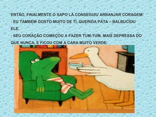 ENTÃO, FINALMENTE O SAPO LÁ CONSEGUIU ARRANJAR CORAGEM:
- EU TAMBÉM GOSTO MUITO DE TI, QUERIDA PATA – BALBUCIOU
ELE.
- SEU CORAÇÃO COMEÇOU A FAZER TUM-TUM, MAIS DEPRESSA DO
QUE NUNCA, E FICOU COM A CARA MUITO VERDE.
 