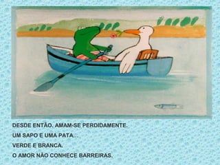 DESDE ENTÃO. AMAM-SE PERDIDAMENTE.
UM SAPO E UMA PATA…
VERDE E BRANCA.
O AMOR NÃO CONHECE BARREIRAS.
 